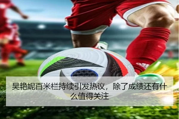 吴艳妮百米栏持续引发热议，除了成绩还有什么值得关注
